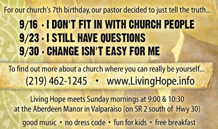 For our church's 7th birthday, our pastor decided to just tell the truth...  Sept. 16 - I don't fit in with church people.  Sept. 23 - I still have questions.  Sept. 30 - Change isn't easy for me.